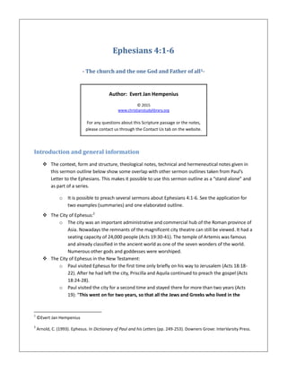 Ephesians 4:1-6
- The church and the one God and Father of all1-
Author: Evert Jan Hempenius
© 2015
www.christianstudylibrary.org
For any questions about this Scripture passage or the notes,
please contact us through the Contact Us tab on the website.
Introduction and general information
 The context, form and structure, theological notes, technical and hermeneutical notes given in
this sermon outline below show some overlap with other sermon outlines taken from Paul’s
Letter to the Ephesians. This makes it possible to use this sermon outline as a “stand alone” and
as part of a series.
o It is possible to preach several sermons about Ephesians 4:1-6. See the application for
two examples (summaries) and one elaborated outline.
 The City of Ephesus:2
o The city was an important administrative and commercial hub of the Roman province of
Asia. Nowadays the remnants of the magnificent city theatre can still be viewed. It had a
seating capacity of 24,000 people (Acts 19:30-41). The temple of Artemis was famous
and already classified in the ancient world as one of the seven wonders of the world.
Numerous other gods and goddesses were worshiped.
 The City of Ephesus in the New Testament:
o Paul visited Ephesus for the first time only briefly on his way to Jerusalem (Acts 18:18-
22). After he had left the city, Priscilla and Aquila continued to preach the gospel (Acts
18:24-28).
o Paul visited the city for a second time and stayed there for more than two years (Acts
19): “This went on for two years, so that all the Jews and Greeks who lived in the
1
©Evert Jan Hempenius
2
Arnold, C. (1993). Ephesus. In Dictionary of Paul and his Letters (pp. 249-253). Downers Grove: InterVarsity Press.
 