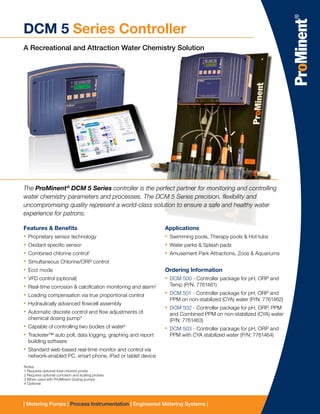 | Metering Pumps | Process Instrumentation | Engineered Metering Systems |
DCM 5 Series Controller
A Recreational and Attraction Water Chemistry Solution
The ProMinent®
DCM 5 Series controller is the perfect partner for monitoring and controlling
water chemistry parameters and processes. The DCM 5 Series precision, flexibility and
uncompromising quality represent a world-class solution to ensure a safe and healthy water
experience for patrons.
Features & Benefits
•• Proprietary sensor technology
•• Oxidant specific sensor
•• Combined chlorine control1
•• Simultaneous Chlorine/ORP control
•• Eco! mode
•• VFD control (optional)
•• Real-time corrosion & calcification monitoring and alarm2
•• Loading compensation via true proportional control
•• Hydraulically advanced flowcell assembly
•• Automatic discrete control and flow adjustments of
chemical dosing pump3
•• Capable of controlling two bodies of water4
•• Trackster™ auto poll, data logging, graphing and report
building software
•• Standard web-based real-time monitor and control via
network-enabled PC, smart phone, iPad or tablet device
Applications
•• Swimming pools, Therapy pools & Hot tubs
•• Water parks & Splash pads
•• Amusement Park Attractions, Zoos & Aquariums
Ordering Information
•• DCM 500 - Controller package for pH, ORP and
Temp (P/N: 7761461)
•• DCM 501 - Controller package for pH, ORP and
PPM on non-stabilized (CYA) water (P/N: 7761462)
•• DCM 502 - Controller package for pH, ORP, PPM
and Combined PPM on non-stabilized (CYA) water
(P/N: 7761463)
•• DCM 503 - Controller package for pH, ORP and
PPM with CYA stabilized water (P/N: 7761464)
Notes:
1 Requires optional total chlorine probe
2 Requires optional corrosion and scaling probes
3 When used with ProMinent dosing pumps
4 Optional
 