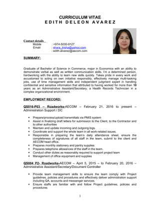 CURRICULUM VITAE
E D I T H D E L E O N A V A R E Z
Contact details
Mobile : +974-5030-9127
Email : shara_trisha@yahoo.com
: edith.alvarez@aecom.com
SUMMARY:
Graduate of Bachelor of Science in Commerce, major in Economics with an ability to
demonstrate verbal as well as written communication skills. I’m a determined person,
hardworking with the ability to learn new skills quickly. Takes pride in every work and
accustomed to acting on own initiative responsibly, effectively manage multi-tasking
jobs, use of time management skills and independent judgment expert in handling
confidential and sensitive information that attributed to having worked for more than 10
years as an Administrative Assistant/Secretary; a Health Records Technician in a
complex organizational environment.
EMPLOYMENT RECORD:
QS016-P03 – Roadworks-AECOM – February 21, 2016 to present –
Administration Support / DC
 Prepare/process/upload transmittals via PMIS system
 Assist in finalizing draft letters for submission to the Client, to the Contractor and
to other authorities
 Maintain and update incoming and outgoing logs.
 Coordinate and support the whole team in all work-related issues.
 Responsible in preparing the team’s daily attendance sheet, ensure the
completeness of signatures of all staff in the team, submit to the client and
AECOM head office.
 Prepares monthly stationery and pantry supplies
 Prepares telephone allowances of the staff in the team.
 Conduct other duties as reasonably required to support project team
 Management of office equipment and supplies
QS004 P2- Roadworks-AECOM – April 5, 2015 – to February 20, 2016 –
Administrative Assistant/Secretary/Document Controller
 Provide team management skills to ensure the team comply with Project
guidelines, policies and procedures and effectively deliver administration support
including QA, accounts and messenger services
 Ensure staffs are familiar with and follow Project guidelines, policies and
procedures
1
 