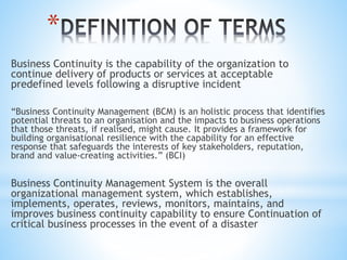 *
Business Continuity is the capability of the organization to
continue delivery of products or services at acceptable
predefined levels following a disruptive incident
“Business Continuity Management (BCM) is an holistic process that identifies
potential threats to an organisation and the impacts to business operations
that those threats, if realised, might cause. It provides a framework for
building organisational resilience with the capability for an effective
response that safeguards the interests of key stakeholders, reputation,
brand and value-creating activities.” (BCI)
Business Continuity Management System is the overall
organizational management system, which establishes,
implements, operates, reviews, monitors, maintains, and
improves business continuity capability to ensure Continuation of
critical business processes in the event of a disaster
 