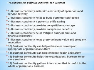 *1) Business continuity maintains continuity of operations and
service delivery
*2) Business continuity helps to build customer confidence
*4) Business continuity is potentially life saving
*5) Business continuity provides competitive advantage
*6) Business continuity provides compliance benefits
*7) Business continuity helps mitigate business risks and
financial exposures
*8) Business continuity helps preserve brand value and company
reputation
*10) Business continuity can help enhance or develop an
appropriate organizational culture
*11) Business continuity can help enhance health and safety
*12) Business continuity helps the organization / business to be
more resilient
*13) Business continuity gathers information that is useful to the
whole organization / business
THE BENEFITS OF BUSINESS CONTINUITY: A SUMMARY
 