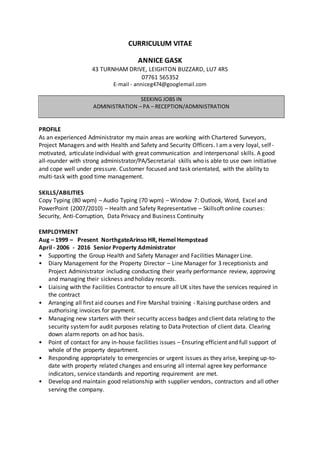 CURRICULUM VITAE
ANNICE GASK
43 TURNHAM DRIVE, LEIGHTON BUZZARD, LU7 4RS
07761 565352
E-mail - anniceg474@googlemail.com
SEEKING JOBS IN
ADMINISTRATION – PA – RECEPTION/ADMINISTRATION
PROFILE
As an experienced Administrator my main areas are working with Chartered Surveyors,
Project Managers and with Health and Safety and Security Officers. I am a very loyal, self-
motivated, articulate individual with great communication and interpersonal skills. A good
all-rounder with strong administrator/PA/Secretarial skills who is able to use own initiative
and cope well under pressure. Customer focused and task orientated, with the ability to
multi-task with good time management.
SKILLS/ABILITIES
Copy Typing (80 wpm) – Audio Typing (70 wpm) – Window 7: Outlook, Word, Excel and
PowerPoint (2007/2010) – Health and Safety Representative – Skillsoft online courses:
Security, Anti-Corruption, Data Privacy and Business Continuity
EMPLOYMENT
Aug – 1999 – Present NorthgateArinso HR, Hemel Hempstead
April - 2006 - 2016 Senior Property Administrator
• Supporting the Group Health and Safety Manager and Facilities Manager Line.
• Diary Management for the Property Director – Line Manager for 3 receptionists and
Project Administrator including conducting their yearly performance review, approving
and managing their sickness and holiday records.
• Liaising with the Facilities Contractor to ensure all UK sites have the services required in
the contract
• Arranging all first aid courses and Fire Marshal training - Raising purchase orders and
authorising invoices for payment.
• Managing new starters with their security access badges and client data relating to the
security systemfor audit purposes relating to Data Protection of client data. Clearing
down alarm reports on ad hoc basis.
• Point of contact for any in-house facilities issues – Ensuring efficient and full support of
whole of the property department.
• Responding appropriately to emergencies or urgent issues as they arise, keeping up-to-
date with property related changes and ensuring all internal agree key performance
indicators, service standards and reporting requirement are met.
• Develop and maintain good relationship with supplier vendors, contractors and all other
serving the company.
 