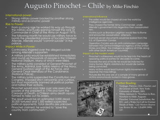 Augusto Pinochet – Chile by Mike Finchio
International power:
• Strong military power backed by another strong
military and economic power
Rise to Power:
• From a young age he worked his way up through
the military eventually earning himself the rank of
Commander in Chief of the Army on August 1973.
• The following month he would use military force to
bomb the presidential palace of Socialist Salvador
Allende. Allende would “commit suicide” in the
palace.
Impact While in Power:
• Controversy lingered over the alleged suicide
among Allende’s supporters
• A military junta would be established immediately
and round up thousands of people in the Chilean
National Stadium. Many of which were killed.
• The military junta consisted of General Pinochet of
the Army, Admiral Jose Toribio Merino of the Navy,
General Gustavo Leigh of the Air Force, and
General Cesar Mendoza of the Carabineros
(National Police).
• The military junta suspended the Constitution and
Congress, imposed strict censorship and curfews,
but most importantly banned all political parties
and halted their actions.
• Pinochet would soon take over sole executive
powers of the president in 1794 and form the
Caravan of Death, a Chilean army death squad
formed to take out his orders.
• The result would be an estimated 3,000 dead,
30,000 tortured and 1,300 exiled suspected
political opponents. Total deaths are unknown.
• Pinochet claimed, he wanted to “save the
country from communism.”
International Influence
• The exiles would be chased all over the world by
intelligence agencies.
• They chased the former Army Commander, under
Allende’s government into Argentina then assassinated
him.
• Victims such as Brandon Leighton would flee to Rome
and encounter assassination attempts.
• Eventual secret documents would be leaked from the
U.S. of Operation Condor.
• Operation Condor was an anti-communism campaign
between the Central Intelligence Agency of the United
States and DINA, the intelligence agency of Chile along
with other South American countries.
Impact on the modern world
• Pinochet’s ruthlessness would incite fear into the hearts of
opposing political parties for decades to come.
• Towards the end of his life he would be indicted for
many Human Rights violations but would die before
being convicted.
• Many victims would lead human rights movements in
response the mass killings.
• Pictures like this one are of a sample of many graves of
victims anonymously buried in mass graves.
Further Reading:
• Verdugo, Patricia. Chile, Pinochet, and
the Caravan of Death. New York:
University of Miami, 2001.
• White, Jamison G. "Nowhere to Run,
Nowhere to Hide: Augusto
Pinochet, Universal Jurisdiction, the
ICC, and a Wake-Up Call for Former
Heads of State." Case Western Reserve
Law Review 50, no. 1 (Fall99 1999):
127.
 