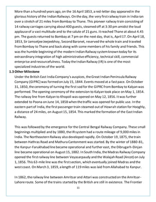 11
More than a hundred years ago, on the 16 April 1853, a red-letter day appeared in the
glorious history of the Indian Railways. On the day, the very firstrailway train in India ran
over a stretch of 21 miles fromBombay to Thane. This pioneer railway train consisting of
14 railway carriages carrying about400 guests, steamed off at 3:30 pm amidst the loud
applauseof a vast multitude and to the salute of 21 guns. Itreached Thane at about 4.45
pm. The guests returned to Bombay at 7 pm on the next day, that is, April17. On April 18,
1853, Sir JamsetjeeJeejeebhoy, Second Baronet, reserved the whole train and traveled
fromBombay to Thane and back along with some members of his family and friends. This
was the humble beginning of the modern Indian Railway systemknown today for its
extraordinary integration of high administrativeefficiency, technical skill, commercial
enterprise and resourcefulness. Today theIndian Railway (IR) is one of the most
specialized industries of the world.
1.3 Other Milestone
Under the British East India Company's auspices, theGreat Indian Peninsula Railway
Company (GIPRC) was formed on July 15, 1844. Events moved at a fastpace. On October
31, 1850, theceremony of turning the first sod for the GIPRCfromBombay to Kalyan was
performed. The opening ceremony of the extension to Kalyan took place on May 1, 1854.
The railway line from Kalyan to Khopoli was opened on May 12, 1856. Itwas further
extended to Poona on June 14, 1858 when thetraffic was opened for public use. In the
eastern partof India, the firstpassenger train steamed out of Howrah station for Hooghly,
a distance of 24 miles, on August15, 1854. This marked the formation of the EastIndian
Railway.
This was followed by the emergence for the Central Bengal Railway Company. These small
beginnings multiplied and by 1880, theIRsystemhad a route mileage of 9,000 miles in
India. The Northeastern Railway also developed rapidly. On October 19, 1875, thetrain
between Hathras Road and Mathura Cantonment was started. By the winter of 1880-81,
the Kanpur-Farukhabad linebecame operational and further east, the Dibrugarh-Dinjan
line became operational on August15, 1882. In South India, theMadras Railway Company
opened the firstrailway line between Veyasarpaudy and the Walajah Road (Arcot) on July
1, 1856. This 63-mile line was the firstsection, which eventually joined Madras and the
westcoast. On March 3, 1859, a length of 119 miles was laid fromAllahabad to Kanpur.
In 1862, therailway line between Amritsar and Attari was constructed on the Amritsar-
Lahoreroute. Some of the trains started by the British are still in existence. The Frontier
 