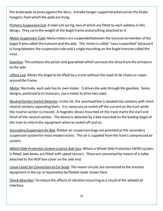 35
the brakepads to press againstthe discs. A brakehanger supportbracketcarries the brake
hangers, fromwhich the pads are hung.
Primary Suspension Coil: A steel coil spring, two of which are fitted to each axlebox in this
design. They carry the weight of the bogie frame and anything attached to it.
Motor Suspension Tube: Many motors are suspended between the transversemember of the
bogie frame called the transomand the axle. This motor is called "nosesuspended" becauseit
is hung between the suspension tubeand a single mounting on the bogie transomcalled the
nose.
Gearbox: This contains the pinion and gearwheel which connects the drive from the armature
to the axle.
Lifting Lug: Allows the bogie to be lifted by a crane without the need to tie chains or ropes
around the frame.
Motor: Normally, each axle has its own motor. It drives the axle through the gearbox. Some
designs, particularly on tramcars, usea motor to drive two axles
NeutralSection Switch Detector: In the UK, the overhead line is divided into sections with short
neutral sections separating them. Itis necessary to switch off the currenton the train while
the neutral section is crossed. A magnetic device mounted on the track marks the startand
finish of the neutral section. The device is detected by a box mounted on the leading bogie of
the train to informthe equipment when to switch off and on.
SecondarySuspension Air Bag: Rubber air suspension bags areprovided as the secondary
suspension systemfor most modern trains. The air is supplied fromthe train's compressed air
system.
Wheel Slide Protection System Lead to Axle box: Where a Wheel Slide Protection (WSP) system
is fitted; axle boxes are fitted with speed sensors. Theseare connected by means of a cable
attached to the WSP box cover on the axle end.
Loose Leads for Connection to Car body: The motor circuits are connected to the traction
equipment in the car or locomotive by flexible leads shown here.
Shock Absorber: To reducethe effects of vibration occurring as a resultof the wheel/rail
interface.
 