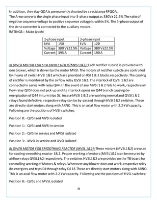 38
In addition, the relay QOA is permanently shunted by a resistanceRPQOA.
The Arno converts the single phaseinput into 3-phaseoutputas 380V±22.5%.Theratio of
negative sequence voltage to positive sequence voltage is within 5%. The 3-phaseoutput of
the Arno converter is connected to the auxiliary motors.
RATINGS: - Make Jyothi
1-phaseinput 3-phaseinput
kVA 150 kVA 120
Voltage 380 V±22.5% Voltage 380 V±22.5%
Current 395 A Current 190 A
BLOWER MOTOR FOR SILICONRECTIFIER (MVSI 1&2): Each rectifier cubicle is provided with
one blower, which is driven by the motor MVSI. The motors of rectifier cubicle are controlled
by means of switch HVSI 1&2 which areprovided on RSI 1 & 2 blocks respectively. The cooling
of rectifier is monitored by the airflow relay QVSI 1&2. Theinterlock of QVSI 1 &2 are
connected in series with relay Q44. In the event of any MVSI 1 & 2 fails to work, respectiveair
flow relay QVSI does notpick up and its interlock opens on Q44 branch causing de-
energisation of Q44 in turn trips DJ. IncaseMVSI 1 & 2 are working normaland QVSI1 & 2
relays found defective, respective relay can be by-passed through HVSI 1&2 switches. These
are directly startmotors along with ARNO. This is an axial flow motor with 2.2 kW capacity.
Following are the positions of HVSI switches:
Position 0: - QVSI and MVSI isolated
Position 1: - QVSI and MVSI in service
Position 2: - QVSI in serviceand MVSI isolated
Position 3: - MVSI in serviceand QVSI isolated
BLOWER MOTOR FOR SMOOTHING REACTOR (MVSL 1&2): These motors (MVSL1&2) areused
for cooling smoothing reactor 1& 2. Proper working of motors (MVSL1&2) can beensured by
airflow relays QVSL1&2 respectively. Theswitches HVSL1&2 areprovided on the TB board for
controlling working of Motors & relays. Whenever any blower does not work, respectiverelay
de-energizes and trips DJ through relay Q118.Thesearedirectly start motors along with ARNO.
This is an axial flow motor with 2.2 kW capacity. Following are the positions of HVSL switches:
Position 0: - QVSL and MVSL isolated
 
