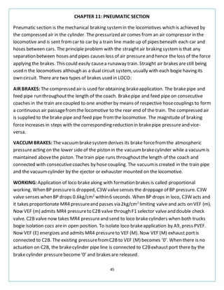 45
CHAPTER 11: PNEUMATIC SECTION
Pneumatic section is the mechanical braking systemin the locomotives which is achieved by
the compressed air in the cylinder. The pressurized air comes from an air compressor in the
locomotive and is sent fromcar to car by a train line made up of pipes beneath each car and
hoses between cars. The principle problem with the straightair braking systemis that any
separation between hoses and pipes causes loss of air pressureand hence the loss of the force
applying the brakes. This could easily causea runaway train. Straight air brakes arestill being
used n the locomotives although as a dual circuit system, usually with each bogie having its
own circuit. There are two types of brakes used in LOCO:
AIR BRAKES: The compressed air is used for obtaining brakeapplication. The brakepipe and
feed pipe run throughout the length of the coach. Brakepipe and feed pipe on consecutive
coaches in the train are coupled to one another by means of respective hosecouplings to form
a continuous air passagefromthe locomotive to the rear end of the train. The compressed air
is supplied to the brake pipe and feed pipe fromthe locomotive. The magnitude of braking
forceincreases in steps with the corresponding reduction in brakepipe pressureand vice-
versa.
VACCUM BRAKES: The vacuumbrakesystemderives its brake forcefromthe atmospheric
pressureacting on the lower side of the piston in the vacuumbrakecylinder while a vacuumis
maintained abovethe piston. The train pipe runs throughoutthe length of the coach and
connected with consecutivecoaches by hose coupling. The vacuumis created in the train pipe
and the vacuumcylinder by the ejector or exhauster mounted on the locomotive.
WORKING:Application of loco brakealong with formation brakes is called proportional
working. When BP pressureis dropped, C3W valvesenses the droppage of BP pressure. C3W
valve senses when BP drops 0.6kg/cm2
within 6 seconds. When BP drops in loco, C3W acts and
it takes proportionate MR4 pressureand passes via 2kg/cm2
limiting valve and acts on VEF (m).
Now VEF (m) admits MR4 pressureto C2B valve through F1 selector valve and double check
valve. C2B valve now takes MR4 pressureand send to loco brakecylinders when both trucks
bogie isolation cocs arein open position. To isolate loco brakeapplication by A9, press PVEF.
Now VEF (E) energizes and admits MR4 pressureto VEF (M). Now VEF (M) exhaust portis
connected to C2B. The existing pressurefromC2Bto VEF (M) becomes ‘0’. When there is no
actuation on C2B, the brakecylinder pipe line is connected to C2Bexhaust port there by the
brakecylinder pressurebecome‘0’ and brakes are released.
 