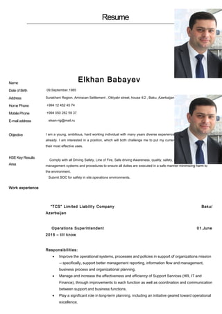Resume
Name
Elkhan Babayev
Date of Birth 09.September.1985
Address Surakhani Region, Amiracan Settlement , Oktyabr street, house 4/2 , Baku, Azerbaijan
Home Phone +994 12 452 45 74
Mobile Phone +994 050 282 59 37
E-mail address elxan-rig@mail.ru
Objective
HSE Key Results
Area
I am a young, ambitious, hard working individual with many years diverse experience in my chosen profession
already. I am interested in a position, which will both challenge me to put my current knowledge and skills to
their most effective uses.
Comply with all Driving Safety, Line of Fire, Safe driving Awareness, quality, safety, ethics and environmental
management systems and procedures to ensure all duties are executed in a safe manner minimizing harm to
the environment.
Submit SOC for safety in site operations environments.
Work experience
“TCS” Limited Liability Company Baku/
Azerbaijan
Operations Superintendent 01.June
2016 – till know
Responsibilities:
• Improve the operational systems, processes and policies in support of organizations mission
-- specifically, support better management reporting, information flow and management,
business process and organizational planning.
• Manage and increase the effectiveness and efficiency of Support Services (HR, IT and
Finance), through improvements to each function as well as coordination and communication
between support and business functions.
• Play a significant role in long-term planning, including an initiative geared toward operational
excellence.
 