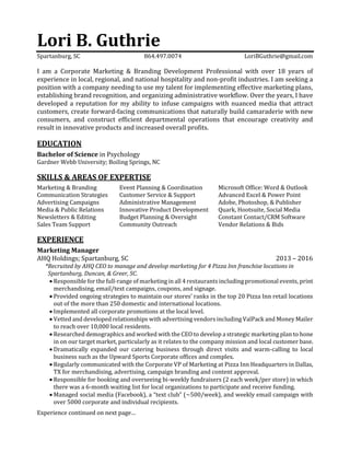 Lori B. Guthrie
Spartanburg, SC 864.497.0074 LoriBGuthrie@gmail.com
I am a Corporate Marketing & Branding Development Professional with over 18 years of
experience in local, regional, and national hospitality and non-profit industries. I am seeking a
position with a company needing to use my talent for implementing effective marketing plans,
establishing brand recognition, and organizing administrative workflow. Over the years, I have
developed a reputation for my ability to infuse campaigns with nuanced media that attract
customers, create forward-facing communications that naturally build camaraderie with new
consumers, and construct efficient departmental operations that encourage creativity and
result in innovative products and increased overall profits.
EDUCATION
Bachelor of Science in Psychology
Gardner Webb University; Boiling Springs, NC
SKILLS & AREAS OF EXPERTISE
Marketing & Branding Event Planning & Coordination Microsoft Office: Word & Outlook
Communication Strategies Customer Service & Support Advanced Excel & Power Point
Advertising Campaigns Administrative Management Adobe, Photoshop, & Publisher
Media & Public Relations Innovative Product Development Quark, Hootsuite, Social Media
Newsletters & Editing Budget Planning & Oversight Constant Contact/CRM Software
Sales Team Support Community Outreach Vendor Relations & Bids
EXPERIENCE
Marketing Manager
AHQ Holdings; Spartanburg, SC 2013 – 2016
*Recruited by AHQ CEO to manage and develop marketing for 4 Pizza Inn franchise locations in
Spartanburg, Duncan, & Greer, SC.
 Responsible for the full-range of marketing in all 4 restaurants including promotional events, print
merchandising, email/text campaigns, coupons, and signage.
 Provided ongoing strategies to maintain our stores’ ranks in the top 20 Pizza Inn retail locations
out of the more than 250 domestic and international locations.
 Implemented all corporate promotions at the local level.
 Vetted and developed relationships with advertising vendors including ValPack and Money Mailer
to reach over 10,000 local residents.
 Researched demographics and worked with the CEO to develop a strategic marketing plan to hone
in on our target market, particularly as it relates to the company mission and local customer base.
 Dramatically expanded our catering business through direct visits and warm-calling to local
business such as the Upward Sports Corporate offices and complex.
 Regularly communicated with the Corporate VP of Marketing at Pizza Inn Headquarters in Dallas,
TX for merchandising, advertising, campaign branding and content approval.
 Responsible for booking and overseeing bi-weekly fundraisers (2 each week/per store) in which
there was a 6-month waiting list for local organizations to participate and receive funding.
 Managed social media (Facebook), a “text club” (~500/week), and weekly email campaign with
over 5000 corporate and individual recipients.
Experience continued on next page…
 