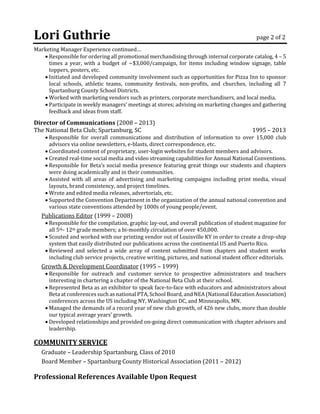 Lori Guthrie page 2 of 2
Marketing Manager Experience continued…
 Responsible for ordering all promotional merchandising through internal corporate catalog, 4 – 5
times a year, with a budget of ~$3,000/campaign, for items including window signage, table
toppers, posters, etc.
 Initiated and developed community involvement such as opportunities for Pizza Inn to sponsor
local schools, athletic teams, community festivals, non-profits, and churches, including all 7
Spartanburg County School Districts.
 Worked with marketing vendors such as printers, corporate merchandisers, and local media.
 Participate in weekly managers’ meetings at stores; advising on marketing changes and gathering
feedback and ideas from staff.
Director of Communications (2008 – 2013)
The National Beta Club; Spartanburg, SC 1995 – 2013
 Responsible for overall communications and distribution of information to over 15,000 club
advisors via online newsletters, e-blasts, direct correspondence, etc.
 Coordinated content of proprietary, user-login websites for student members and advisors.
 Created real-time social media and video streaming capabilities for Annual National Conventions.
 Responsible for Beta’s social media presence featuring great things our students and chapters
were doing academically and in their communities.
 Assisted with all areas of advertising and marketing campaigns including print media, visual
layouts, brand consistency, and project timelines.
 Wrote and edited media releases, advertorials, etc.
 Supported the Convention Department in the organization of the annual national convention and
various state conventions attended by 1000s of young people/event.
Publications Editor (1999 – 2008)
 Responsible for the compilation, graphic lay-out, and overall publication of student magazine for
all 5th- 12th grade members; a bi-monthly circulation of over 450,000.
 Scouted and worked with our printing vendor out of Louisville KY in order to create a drop-ship
system that easily distributed our publications across the continental US and Puerto Rico.
 Reviewed and selected a wide array of content submitted from chapters and student works
including club service projects, creative writing, pictures, and national student officer editorials.
Growth & Development Coordinator (1995 – 1999)
 Responsible for outreach and customer service to prospective administrators and teachers
interesting in chartering a chapter of the National Beta Club at their school.
 Represented Beta as an exhibitor to speak face-to-face with educators and administrators about
Beta at conferences such as national PTA, School Board, and NEA (National Education Association)
conferences across the US including NY, Washington DC, and Minneapolis, MN.
 Managed the demands of a record year of new club growth, of 426 new clubs, more than double
our typical average years’ growth.
 Developed relationships and provided on-going direct communication with chapter advisors and
leadership.
COMMUNITY SERVICE
Graduate – Leadership Spartanburg, Class of 2010
Board Member – Spartanburg County Historical Association (2011 – 2012)
Professional References Available Upon Request
 