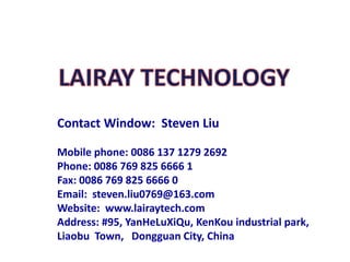 Contact Window: Steven Liu 
Mobile phone: 0086 137 1279 2692 
Phone: 0086 769 825 6666 1 
Fax: 0086 769 825 6666 0 
Email: steven.liu0769@163.com 
Website: www.lairaytech.com 
Address: #95, YanHeLuXiQu, KenKouindustrial park, LiaobuTown, Dongguan City, China  