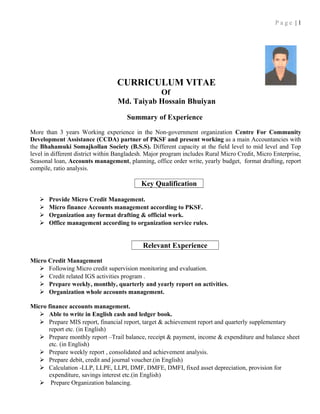 P a g e | 1
CURRICULUM VITAE
Of
Md. Taiyab Hossain Bhuiyan
Summary of Experience
More than 3 years Working experience in the Non-government organization Centre For Community
Development Assistance (CCDA) partner of PKSF and present working as a main Accountancies with
the Bhahamuki Somajkollan Society (B.S.S). Different capacity at the field level to mid level and Top
level in different district within Bangladesh. Major program includes Rural Micro Credit, Micro Enterprise,
Seasonal loan, Accounts management, planning, office order write, yearly budget, format drafting, report
compile, ratio analysis.
Key Qualification
 Provide Micro Credit Management.
 Micro finance Accounts management according to PKSF.
 Organization any format drafting & official work.
 Office management according to organization service rules.
Relevant Experience
Micro Credit Management
 Following Micro credit supervision monitoring and evaluation.
 Credit related IGS activities program .
 Prepare weekly, monthly, quarterly and yearly report on activities.
 Organization whole accounts management.
Micro finance accounts management.
 Able to write in English cash and ledger book.
 Prepare MIS report, financial report, target & achievement report and quarterly supplementary
report etc. (in English)
 Prepare monthly report –Trail balance, receipt & payment, income & expenditure and balance sheet
etc. (in English)
 Prepare weekly report , consolidated and achievement analysis.
 Prepare debit, credit and journal voucher.(in English)
 Calculation -LLP, LLPE, LLPI, DMF, DMFE, DMFI, fixed asset depreciation, provision for
expenditure, savings interest etc.(in English)
 Prepare Organization balancing.
 