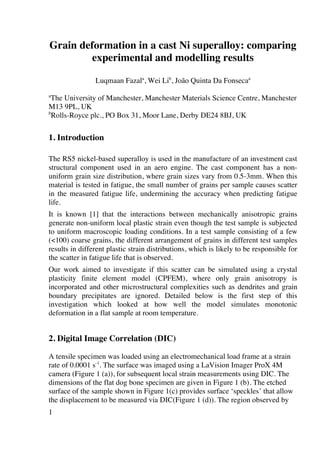1
Grain deformation in a cast Ni superalloy: comparing
experimental and modelling results
Luqmaan Fazala
, Wei Lib
, João Quinta Da Fonsecaa
a
The University of Manchester, Manchester Materials Science Centre, Manchester
M13 9PL, UK
b
Rolls-Royce plc., PO Box 31, Moor Lane, Derby DE24 8BJ, UK
1. Introduction
The RS5 nickel-based superalloy is used in the manufacture of an investment cast
structural component used in an aero engine. The cast component has a non-
uniform grain size distribution, where grain sizes vary from 0.5-3mm. When this
material is tested in fatigue, the small number of grains per sample causes scatter
in the measured fatigue life, undermining the accuracy when predicting fatigue
life.
It is known [1] that the interactions between mechanically anisotropic grains
generate non-uniform local plastic strain even though the test sample is subjected
to uniform macroscopic loading conditions. In a test sample consisting of a few
(100) coarse grains, the different arrangement of grains in different test samples
results in different plastic strain distributions, which is likely to be responsible for
the scatter in fatigue life that is observed.
Our work aimed to investigate if this scatter can be simulated using a crystal
plasticity finite element model (CPFEM), where only grain anisotropy is
incorporated and other microstructural complexities such as dendrites and grain
boundary precipitates are ignored. Detailed below is the first step of this
investigation which looked at how well the model simulates monotonic
deformation in a flat sample at room temperature.
2. Digital Image Correlation (DIC)
A tensile specimen was loaded using an electromechanical load frame at a strain
rate of 0.0001 s-1
. The surface was imaged using a LaVision Imager ProX 4M
camera (Figure 1 (a)), for subsequent local strain measurements using DIC. The
dimensions of the flat dog bone specimen are given in Figure 1 (b). The etched
surface of the sample shown in Figure 1(c) provides surface ‘speckles’ that allow
the displacement to be measured via DIC(Figure 1 (d)). The region observed by
 
