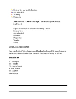 Field service and troubleshooting
Auto electrical
Welding
Diagnostic
2015-contract: JJD Earthmoving& Construction plants hire cc
(walvisbay)
Repair and services all our heavy machinery /Trucks
Field services
Auto electrical
Hydraulic
Diagnostics
Welding
Safety
LANGUAGES PROFICIENCY
I am excellent in Writing, Speaking and Reading English and Afrikaans I can also
speak zulu/xhosa and oshiwambo very well. Good understanding of Damara
REFERENCES
2. J Mbangula
0811481020
Ohorongo Cement
3. mr H. Nelson
0813232480
swakopmund
 