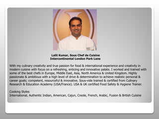 Lalit Kumar, Sous Chef de Cuisine
Intercontinental London Park Lane
With my culinary creativity and true passion for food & international experience and creativity in
modern cuisine with focus on a refreshing, enticing and innovative palate. I worked and trained with
some of the best chefs in Europe, Middle East, Asia, North America & United Kingdom. Highly
passionate & ambitious with a high level of drive & determination to achieve realistic personal &
career goals; competent, resourceful & innovative. Sous-vide trained & certified from Culinary
Research & Education Academy (USA/France). USA & UK certified Food Safety & Hygiene Trainer.
Cooking Styles
International, Authentic Indian, American, Cajun, Creole, French, Arabic, Fusion & British Cuisine
 