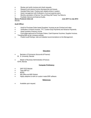 • Review and verify invoices and check requests.
• Research and resolve Invoice discrepancies and issues.
• Handled Petty Cash. Posting cash related entries in system.
• Assist management with finalization of annual expense plans.
• Monthly calculation of Service Tax and filing Half Yearly Tax Returns.
• Facilitate Internal and External Audits.
Banco Products India Ltd. June 2011 to July 2014
Baroda
Audit Officer
• Audit for Purchase Order based Suppliers’ Invoices as per Contract and rates.
• Verification of Import Invoices, TTs’, Custom Duty Payments and Advance Payments.
• Assist quarterly inventory counts.
• Final stage approval for Purchase Orders, Cash Expense Vouchers, Supplier Invoices,
Travelling Bills as per company policies.
• Present audit findings, risks and detailed recommendations to the Management.
Education
• Bachelor of Commerce (Accounts & Finance)
M. S. University, Baroda
• Master of Business Administration (Finance)
ICFAI, Baroda
Computer Proficiency
• SAP FICO Module
• Tally ERP 9.0
• BOSS
• MS Office and MS Outlook
• Highly adaptive to work on custom made ERP software.
References
• Available upon request.
 