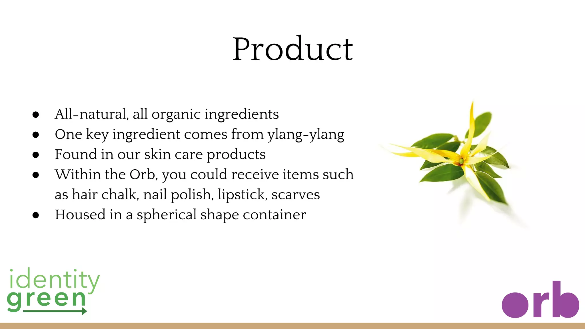 Product
● All-natural, all organic ingredients
● One key ingredient comes from ylang-ylang
● Found in our skin care products
● Within the Orb, you could receive items such
as hair chalk, nail polish, lipstick, scarves
● Housed in a spherical shape container
 