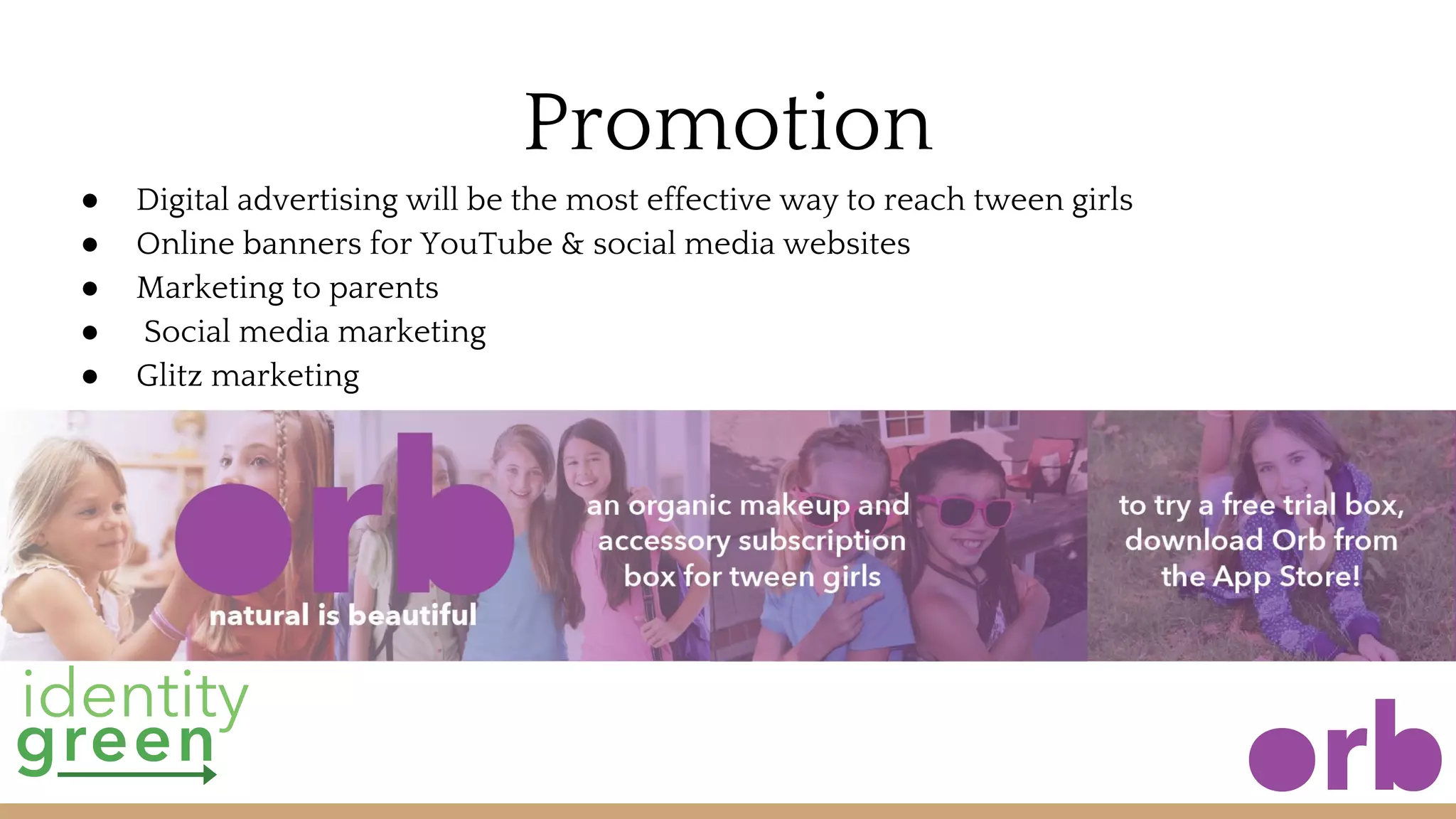 Promotion
● Digital advertising will be the most effective way to reach tween girls
● Online banners for YouTube & social media websites
● Marketing to parents
● Social media marketing
● Glitz marketing
 