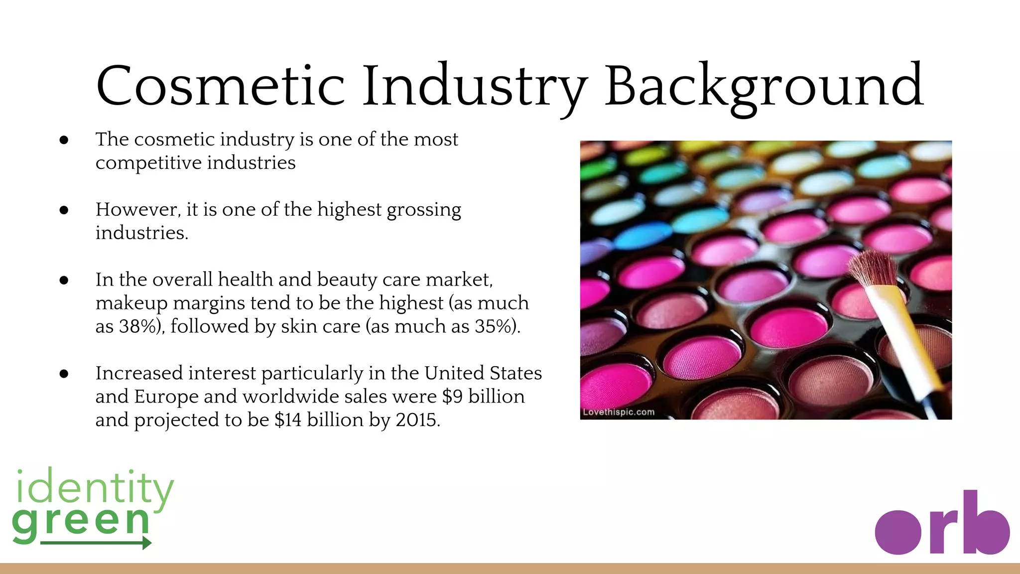 Cosmetic Industry Background
● The cosmetic industry is one of the most
competitive industries
● However, it is one of the highest grossing
industries.
● In the overall health and beauty care market,
makeup margins tend to be the highest (as much
as 38%), followed by skin care (as much as 35%).
● Increased interest particularly in the United States
and Europe and worldwide sales were $9 billion
and projected to be $14 billion by 2015.
 