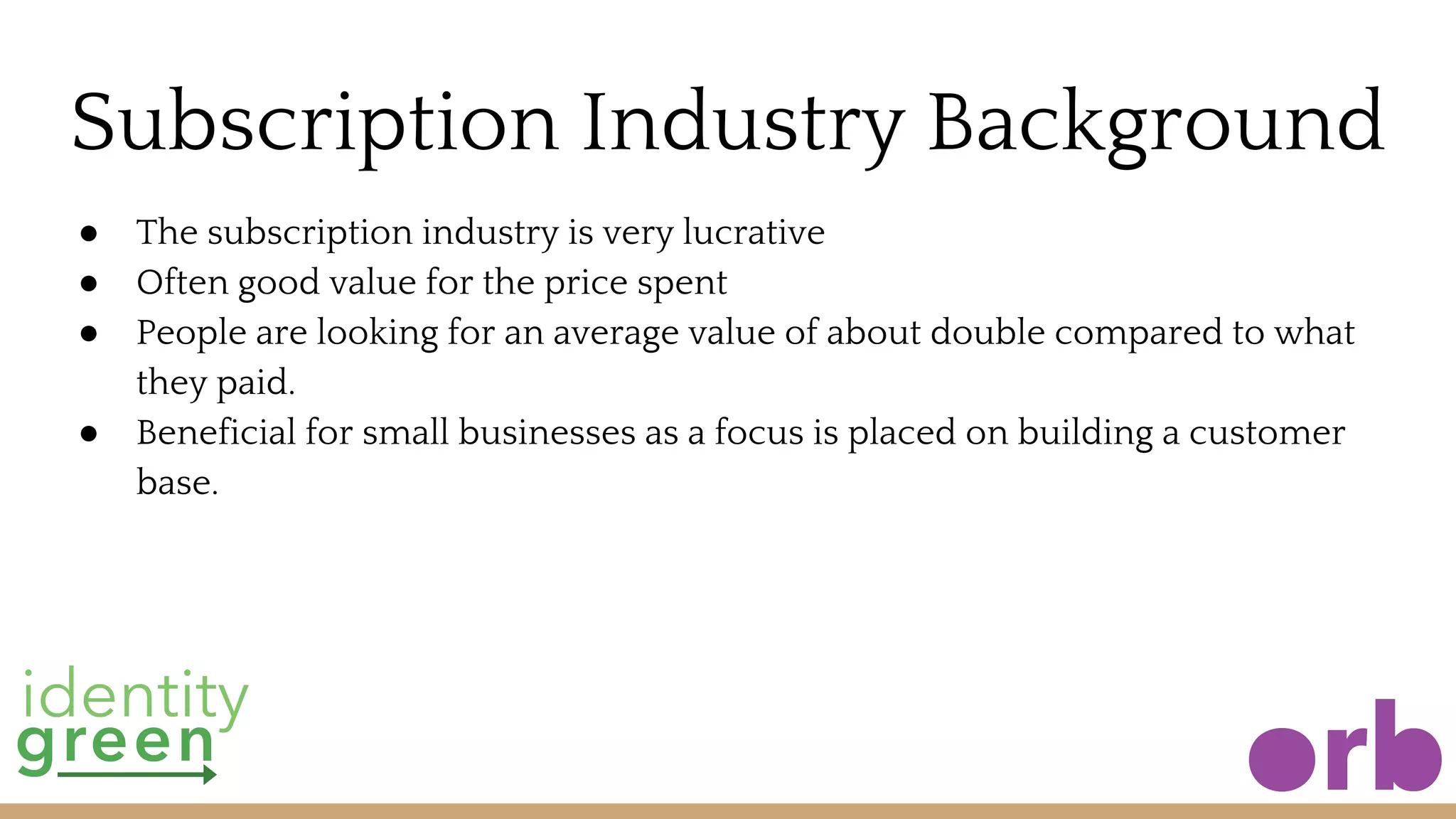 Subscription Industry Background
● The subscription industry is very lucrative
● Often good value for the price spent
● People are looking for an average value of about double compared to what
they paid.
● Beneficial for small businesses as a focus is placed on building a customer
base.
 