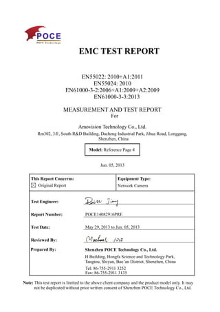 EMC TEST REPORT
EN55022: 2010+A1:2011
EN55024: 2010
EN61000-3-2:2006+A1:2009+A2:2009
EN61000-3-3:2013
MEASUREMENT AND TEST REPORT
For
Amovision Technology Co., Ltd.
Rm302, 3/F, South R&D Building, Dacheng Industrial Park, Jihua Road, Longgang,
Shenzhen, China
Model: Reference Page 4
Jun. 05, 2013
This Report Concerns:
Original Report
Equipment Type:
Network Camera
Test Engineer:
Report Number: POCE14082916PRE
Test Date: May 29, 2013 to Jun. 05, 2013
Reviewed By:
Prepared By: Shenzhen POCE Technology Co., Ltd.
H Building, Hongfa Science and Technology Park,
Tangtou, Shiyan, Bao’an District, Shenzhen, China
Tel: 86-755-2911 3252
Fax: 86-755-2911 3135
Note: This test report is limited to the above client company and the product model only. It may
not be duplicated without prior written consent of Shenzhen POCE Technology Co., Ltd.
 