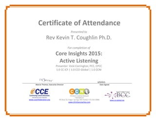 Certificate of Attendance
Presented to
Rev Kevin T. Coughlin Ph.D.
For completion of
Core Insights 2015:
Active Listening
Presenter: Vicki Corrington, PCC, CPCC
1.0 CC ICF | 1.0 CCE-Global | 1.0 CCNI
6/9/2015
Marcie Thomas, Executive Director Date Signed
www.coachfederation.org PO Box 33, Edgar Springs MO 65462 573.435.0080
www.christiancoaches.com
www.cce-global.org
 