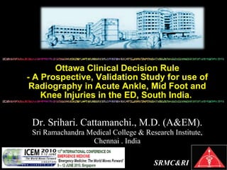 Ottawa Clinical Decision Rule
- A Prospective, Validation Study for use of
Radiography in Acute Ankle, Mid Foot and
Knee Injuries in the ED, South India.
SRMC&RI
Dr. Srihari. Cattamanchi., M.D. (A&EM).
Sri Ramachandra Medical College & Research Institute,
Chennai . India
 