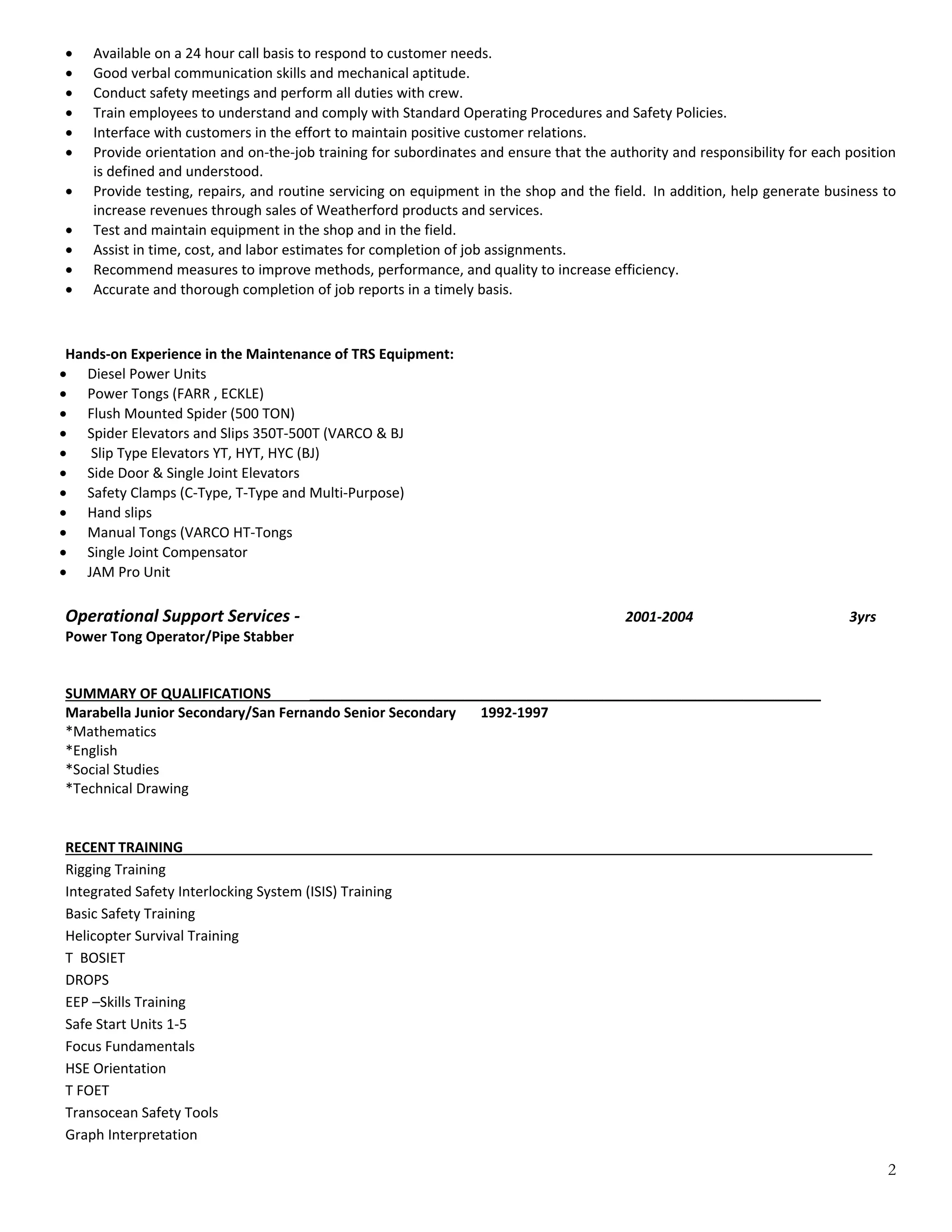 2
 Available on a 24 hour call basis to respond to customer needs. 
 Good verbal communication skills and mechanical aptitude. 
 Conduct safety meetings and perform all duties with crew. 
 Train employees to understand and comply with Standard Operating Procedures and Safety Policies. 
 Interface with customers in the effort to maintain positive customer relations. 
 Provide orientation and on‐the‐job training for subordinates and ensure that the authority and responsibility for each position 
is defined and understood. 
 Provide testing, repairs, and routine servicing on equipment in the shop and the field.  In addition, help generate business to 
increase revenues through sales of Weatherford products and services. 
 Test and maintain equipment in the shop and in the field. 
 Assist in time, cost, and labor estimates for completion of job assignments. 
 Recommend measures to improve methods, performance, and quality to increase efficiency. 
 Accurate and thorough completion of job reports in a timely basis. 
 
 
Hands‐on Experience in the Maintenance of TRS Equipment: 
 Diesel Power Units 
 Power Tongs (FARR , ECKLE)  
 Flush Mounted Spider (500 TON) 
 Spider Elevators and Slips 350T‐500T (VARCO & BJ 
  Slip Type Elevators YT, HYT, HYC (BJ) 
 Side Door & Single Joint Elevators  
 Safety Clamps (C‐Type, T‐Type and Multi‐Purpose) 
 Hand slips 
 Manual Tongs (VARCO HT‐Tongs 
 Single Joint Compensator 
 JAM Pro Unit 
 
Operational Support Services ‐                        2001‐2004      3yrs 
Power Tong Operator/Pipe Stabber 
 
 
SUMMARY OF QUALIFICATIONS           __________________________________________________________________  
Marabella Junior Secondary/San Fernando Senior Secondary       1992‐1997 
*Mathematics                                                                                                                                                                                                                       
*English 
*Social Studies                                                  
*Technical Drawing 
 
 
RECENT TRAINING_________________________________________________________________________________________ 
Rigging Training 
Integrated Safety Interlocking System (ISIS) Training 
Basic Safety Training 
Helicopter Survival Training 
T  BOSIET 
DROPS 
EEP –Skills Training 
Safe Start Units 1‐5 
Focus Fundamentals 
HSE Orientation 
T FOET 
Transocean Safety Tools 
Graph Interpretation  
 