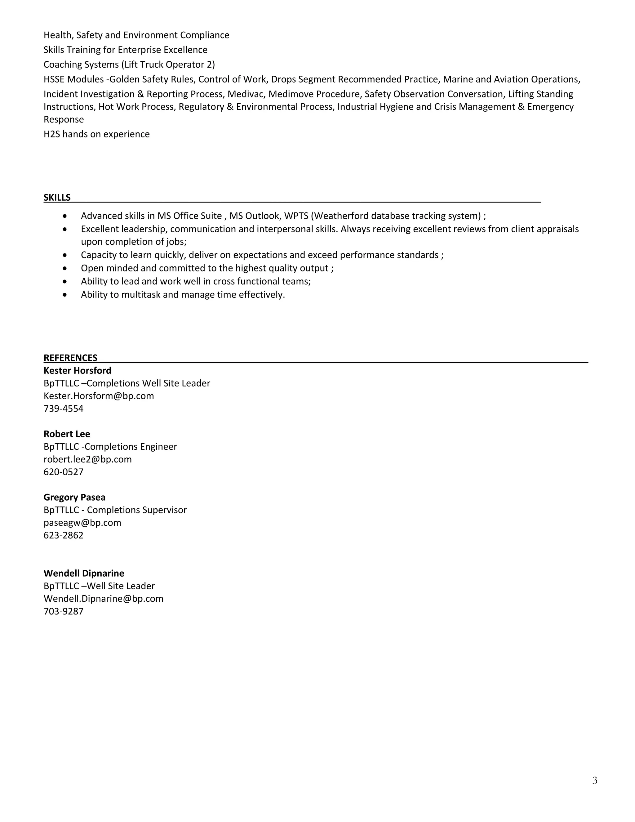 3
Health, Safety and Environment Compliance 
Skills Training for Enterprise Excellence 
Coaching Systems (Lift Truck Operator 2) 
HSSE Modules ‐Golden Safety Rules, Control of Work, Drops Segment Recommended Practice, Marine and Aviation Operations,  
Incident Investigation & Reporting Process, Medivac, Medimove Procedure, Safety Observation Conversation, Lifting Standing 
Instructions, Hot Work Process, Regulatory & Environmental Process, Industrial Hygiene and Crisis Management & Emergency 
Response 
H2S hands on experience 
 
 
 
 
SKILLS___________________________________________________________________________________________ 
 
 Advanced skills in MS Office Suite , MS Outlook, WPTS (Weatherford database tracking system) ; 
 Excellent leadership, communication and interpersonal skills. Always receiving excellent reviews from client appraisals 
upon completion of jobs;  
 Capacity to learn quickly, deliver on expectations and exceed performance standards ; 
 Open minded and committed to the highest quality output ;  
 Ability to lead and work well in cross functional teams; 
 Ability to multitask and manage time effectively. 
 
 
 
 
REFERENCES_______________________________________________________________________________________________ 
Kester Horsford 
BpTTLLC –Completions Well Site Leader 
Kester.Horsform@bp.com 
739‐4554 
 
Robert Lee 
BpTTLLC ‐Completions Engineer 
robert.lee2@bp.com 
620‐0527 
 
Gregory Pasea 
BpTTLLC ‐ Completions Supervisor 
paseagw@bp.com 
623‐2862 
 
 
Wendell Dipnarine 
BpTTLLC –Well Site Leader 
Wendell.Dipnarine@bp.com 
703‐9287 
 
 
 
 
 