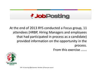 At the end of 2013 RYS conducted a Focus group, 11
attendees (HRBP, Hiring Managers and employees
that had participated in process as a candidate)
provided information on the opportunity in the
process.
From this exercise …….
KPI: % Sourcing Effectiveness: Number of hires per source
 