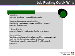 Goal Job Posting Quick Wins
*Guidelines
Exception criteria were included into the policy
*Same candidates applying to all positions
Maximum of 2 postings per year per candidate. Two open
processes simultaneously
* Gender Diversity
A woman should be include on the final list of candidates
*Communication
Weekly communication where all open positions are deploy trough
email and also the posting procedure is reinforced
Vozes internal magazine article to clarify JP guidelines and
procedure
 