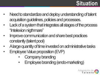 Goal Situation
• Needtostandardizeanddeployunderstandingoftalent
acquisitionguidelines,policiesandprocesses.
• Lackofasystemthatintegratesallstagesoftheprocess
“Intelexionnigthmare”
• Improvecommunicationandsharebestpractices
constantly(talentpool)
• Alargequantityoftimeinvestedonadministrativetasks
• EmployeeValueproposition(EVP)
• Companybranding
• Employeebranding(endo-marketing)
 