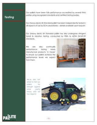 - 12 -
Our pallets have been fully performance accredited by several third
parties using recognized standards and certified testing bodies.
Our (heavy deck) UK Standard pallet has been independently tested in
all aspects of use by SCA Laboratories – details available upon request.
Our (heavy deck) UK Standard pallet has also undergone stringent
transit & vibration testing, conducted by PIRA to ASTM D4169-09
standards.
We are also continually
performance testing newly
manufacture products ‘in house’
to ensure our pallets achieve the
performance levels we expect
from them.
Testing
We’re also not
afraid to test our
pallets for
strength against
some pretty
heavy and ad
hoc objects!
 