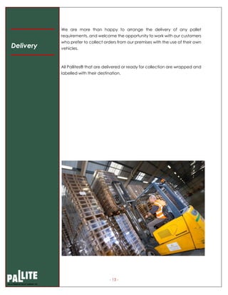 - 13 -
We are more than happy to arrange the delivery of any pallet
requirements, and welcome the opportunity to work with our customers
who prefer to collect orders from our premises with the use of their own
vehicles.
All Pallites® that are delivered or ready for collection are wrapped and
labelled with their destination.
Delivery
 