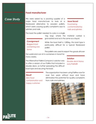 - 14 -
Food manufacturer
We were asked by a packing supplier of a
major food manufacturer to look at a
fibreboard alternative to wooden pallets,
which were causing quality complaints due to
splinters and nails.
The load the pallet needed to carry is a single
‘big bag’ where the material carried is
granulated and acts the same as a liquid.
While the load itself is 1,000kg, this load type is
particularly difficult for a typical fibreboard
pallet.
The pallets are used to export the goods all over
the world and can sit in containers in transit for
many weeks.
The Alternative Pallets Company’s solution was
to offer a version of our Pallite that included a
double deck, so further spreading the difficult
load type and securing the load.
The organization has been using Pallites now for
over two years without issue and have
eliminated the potential for quality complaints
from nails and splinters.
Case Study
Issue faced
Food being
contaminated by
nails and splinters
Consignment
Bagged load
containing one
tonne
Solution
Double deck heavy
duty Pallite®
Result
Zero food
contamination and
happy customer
 