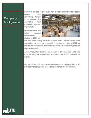 - 16 -
Born from an idea to give customers a viable alternative to wooden
pallets and
something stronger
than cardboard, The
Alternative Pallet
Company created
the Pallite®.
Market research and
initial product
development
started in 2009 with
the first orders being received a year later. Initially orders were
assembled by hand using bought in components, but in 2012 we
moved the business into a new factory where we could finally produce
our own product.
A new Production Director was brought in 2013 and our world class
manufacturing site is now capable of producing 100,000 Pallites® per
month.
Our vision is to continue to grow the business and produce high quality
Pallites® that consistently exceed the demands of our customers.
Company
background
 