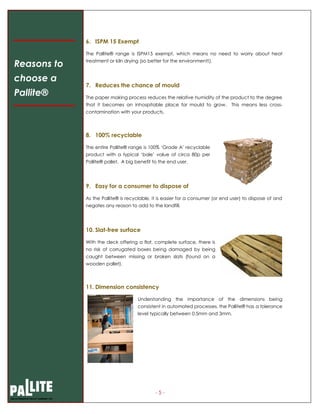 - 5 -
6. ISPM 15 Exempt
The Pallite® range is ISPM15 exempt, which means no need to worry about heat
treatment or kiln drying (so better for the environment!).
7. Reduces the chance of mould
The paper making process reduces the relative humidity of the product to the degree
that it becomes an inhospitable place for mould to grow. This means less cross-
contamination with your products.
8. 100% recyclable
The entire Pallite® range is 100% ‘Grade A’ recyclable
product with a typical ‘bale’ value of circa 80p per
Pallite® pallet. A big benefit to the end user.
9. Easy for a consumer to dispose of
As the Pallite® is recyclable, it is easier for a consumer (or end user) to dispose of and
negates any reason to add to the landfill.
10. Slat-free surface
With the deck offering a flat, complete surface, there is
no risk of corrugated boxes being damaged by being
caught between missing or broken slats (found on a
wooden pallet).
11. Dimension consistency
Understanding the importance of the dimensions being
consistent in automated processes, the Pallite® has a tolerance
level typically between 0.5mm and 3mm.
Reasons to
choose a
Pallite®
 