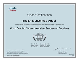 Cisco Certifications
Shaikh Muhammad Adeel
has successfully completed the Cisco certification exam requirements and is recognized as a
Cisco Certified Network Associate Routing and Switching
Date Certified
Valid Through
Cisco ID No.
January 25, 2015
January 25, 2018
CSCO12716875
Validate this certificate's authenticity at
www.cisco.com/go/verifycertificate
Certificate Verification No. 420452437643DRZN
John Chambers
Chairman and CEO
Cisco Systems, Inc.
© 2015 Cisco and/or its affiliates
600221107
0212
 