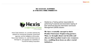 Started as a Testing partner responsible for
performing Functional and Automation testing of
their advanced Security Information and Event
Management (SIEM) solution.
We have eventually emerged as their
Product Sustenance Engineering partner.
Thus, we brought about cost benefits and
also set client product team’s core resources
free, enabling them focus on other crucial
initiatives.
Hexis Cyber Solutions, Inc. provides cybersecurity
solutions for commercial companies, government
agencies, and the intelligence communities.
Hexis Cyber Solutions, Inc. was formerly known as
Sensage Inc. and operates as a subsidiary of
The KEYW Holding Corporation.
WE SUSTAIN, SUPPORT
& ENHANCE CORE PRODUCTS
 
