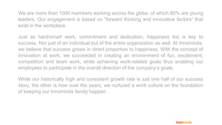 We are more than 1000 members working across the globe, of which 80% are young
leaders. Our engagement is based on “forward thinking and innovative factors” that
exist in the workplace.
Just as hard/smart work, commitment and dedication, happiness too is key to
success. Not just of an individual but of the entire organization as well. At Innominds,
we believe that success grows in direct proportion to happiness. With the concept of
innovation at work, we succeeded in creating an environment of fun, excitement,
competition and team work, while achieving work-related goals thus enabling our
employees to participate in the overall direction of the company’s goals.
While our historically high and consistent growth rate is just one half of our success
story, the other is how over the years, we nurtured a work culture on the foundation
of keeping our Innominds family happier.
 