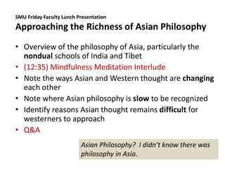 SMU Friday Faculty Lunch Presentation
Approaching the Richness of Asian Philosophy
• Overview of the philosophy of Asia, particularly the
nondual schools of India and Tibet
• (12:35) Mindfulness Meditation Interlude
• Note the ways Asian and Western thought are changing
each other
• Note where Asian philosophy is slow to be recognized
• Identify reasons Asian thought remains difficult for
westerners to approach
• Q&A
Asian Philosophy? I didn’t know there was
philosophy in Asia.
 