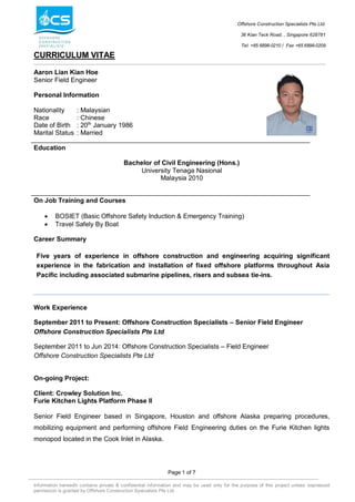 Offshore Construction Specialists Pte Ltd.
36 Kian Teck Road, , Singapore 628781
Tel: +65 6898-0210 / Fax +65 6898-0209
CURRICULUM VITAE
Page 1 of 7
Information herewith contains private & confidential information and may be used only for the purpose of this project unless expressed
permission is granted by Offshore Construction Specialists Pte Ltd.
Aaron Lian Kian Hoe
Senior Field Engineer
Personal Information
Nationality : Malaysian
Race : Chinese
Date of Birth : 20th
January 1986
Marital Status : Married
Education
Bachelor of Civil Engineering (Hons.)
University Tenaga Nasional
Malaysia 2010
On Job Training and Courses
 BOSIET (Basic Offshore Safety Induction & Emergency Training)
 Travel Safely By Boat
Career Summary
Five years of experience in offshore construction and engineering acquiring significant
experience in the fabrication and installation of fixed offshore platforms throughout Asia
Pacific including associated submarine pipelines, risers and subsea tie-ins.
Work Experience
September 2011 to Present: Offshore Construction Specialists – Senior Field Engineer
Offshore Construction Specialists Pte Ltd
September 2011 to Jun 2014: Offshore Construction Specialists – Field Engineer
Offshore Construction Specialists Pte Ltd
On-going Project:
Client: Crowley Solution Inc.
Furie Kitchen Lights Platform Phase II
Senior Field Engineer based in Singapore, Houston and offshore Alaska preparing procedures,
mobilizing equipment and performing offshore Field Engineering duties on the Furie Kitchen lights
monopod located in the Cook Inlet in Alaska.
 