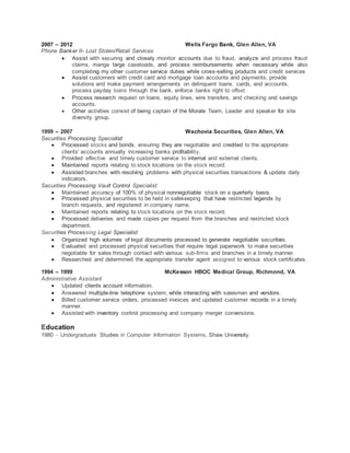 2007 – 2012 Wells Fargo Bank, Glen Allen, VA
Phone Banker II- Lost Stolen/Retail Services
 Assist with securing and closely monitor accounts due to fraud, analyze and process fraud
claims, mange large caseloads, and process reimbursements when necessary while also
completing my other customer service duties while cross-selling products and credit services
 Assist customers with credit card and mortgage loan accounts and payments, provide
solutions and make payment arrangements on delinquent loans, cards, and accounts,
process payday loans through the bank, enforce banks right to offset.
 Process research request on loans, equity lines, wire transfers, and checking and savings
accounts.
 Other activities consist of being captain of the Morale Team, Leader and speaker for site
diversity group.
1999 – 2007 Wachovia Securities, Glen Allen, VA
Securities Processing Specialist
 Processed stocks and bonds, ensuring they are negotiable and credited to the appropriate
clients' accounts annually increasing banks profitability.
 Provided effective and timely customer service to internal and external clients.
 Maintained reports relating to stock locations on the stock record.
 Assisted branches with resolving problems with physical securities transactions & update daily
indicators.
Securities Processing Vault Control Specialist
 Maintained accuracy of 100% of physical nonnegotiable stock on a quarterly basis.
 Processed physical securities to be held in safekeeping that have restricted legends by
branch requests, and registered in company name.
 Maintained reports relating to stock locations on the stock record.
 Processed deliveries and made copies per request from the branches and restricted stock
department.
Securities Processing Legal Specialist
 Organized high volumes of legal documents processed to generate negotiable securities.
 Evaluated and processed physical securities that require legal paperwork to make securities
negotiable for sales through contact with various sub-firms and branches in a timely manner.
 Researched and determined the appropriate transfer agent assigned to various stock certificates.
1994 – 1999 McKesson HBOC Medical Group, Richmond, VA
Administrative Assistant
 Updated clients account information.
 Answered multiple-line telephone system, while interacting with salesmen and vendors.
 Billed customer service orders, processed invoices and updated customer records in a timely
manner.
 Assisted with inventory control processing and company merger conversions.
Education
1980 – Undergraduate Studies in Computer Information Systems, Shaw University
 