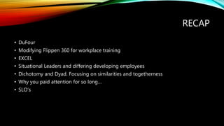 RECAP
• DuFour
• Modifying Flippen 360 for workplace training
• EXCEL
• Situational Leaders and differing developing employees
• Dichotomy and Dyad. Focusing on similarities and togetherness
• Why you paid attention for so long…
• SLO’s
 