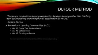 DUFOUR METHOD
“To create a professional learning community, focus on learning rather than teaching,
work collaboratively and hold yourself accountable for results. ”
–Richard DuFour
• Professional Learning Communities (PLC’s)
• Idea #1: Ensure That Students Learn
• Idea #2: Collaboration
• Idea #3: Focusing on Results
http://www.ascd.org/publications/educational-leadership/may04/vol61/num08/What-Is-a-Professional-Learning-Community¢.aspx
 