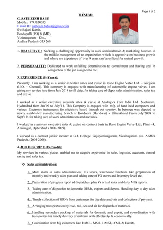 Page 1 of 2
RESUME
G. SATHEESH BABU
Mobile: 8745850055
E mail ID: satheesh.babu4@gmail.com
S/o Rajani Kanth,
Bondapalli (PO) & (MD),
Vizianagaram – Dist.,
Andhra Pradesh–535 260
__________________________________________ ________________________________________
1. OBJECTIVE : Seeking a challenging opportunity in sales administration & marketing function in
the middle management of an organization which is aggressive on business growth
and where my experience of over 9 years can be utilized for mutual growth.
2. PERSONALITY: Dedicated to work unfailing determination to commitment and having zeal in
completion of the job assigned to me.
3. EXPERIENCE (9 -Years):
Presently, I am working as a senior executive sales and excise in Rane Engine Valve Ltd. – Gurgaon
(H.O. – Chennai). This company is engaged with manufacturing of automobile engine valves. I am
giving my service here from July 2014 to till date, for taking care of depot sales administration, sales tax
and excise.
I worked as a senior executive accounts sales & excise at Analogics Tech India Ltd., Nacharam,
Hyderabad from Jan’09 to July’14. This Company is engaged with mfg. of hand held computers and
various Electronic instruments for electricity board through out country. In between was deputed to
newly established manufacturing branch at Kotdwara (Haridwar) - Uttarakhand From July’2009 to
Sept’12, for taking care of sales administration and accounts.
I worked as a assistant executive sales & excise on contract basis in Rane Engine Valve Ltd., Plant - 4,
Aziznagar, Hyderabad. (2007-2009).
I worked as a contract junior lecturer at G.J. College, Gajapathinagaram, Vizainagaram dist. Andhra
Pradesh. (2004-2006).
4. JOB DESCRIPTION/Profile:
My services in various places enabled me to acquire experience in sales, logistics, accounts, central
excise and sales tax.
 Sales administration:
1. Multi skills in sales administration, FG stores, warehouse functions like preparation of
monthly and weekly sales plan and taking care of FG stores and inventory level etc.
2. Preparation of progress report of dispatches, plan Vs actual sales and daily MIS reports.
3. Taking care of dispatches to domestic OEMs, exports and depots. Handling day to day sales
administration.
4. Timely collection of GRNs from customers for due date analysis and collection of payment.
5. Arranging transportation by road, rail, sea and air for dispatch of materials.
6. Handling secondary packing of materials for domestic and export, and co-ordination with
transporters for timely delivery of material with effectively & economically.
7. Coordination with big customers like HMCL, MSIL, HMSI, IYML & Escorts.
 