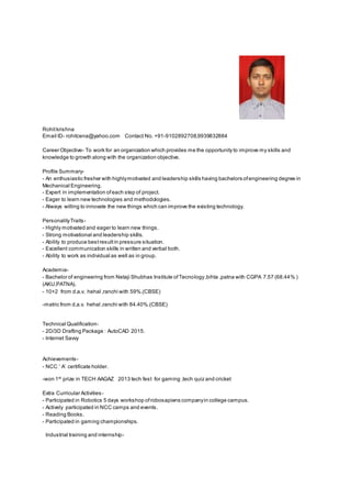 Rohitkrishna
Email ID- rohitcena@yahoo.com Contact No. +91-9102892708,9939832884
Career Objective- To work for an organization which provides me the opportunity to improve my skills and
knowledge to growth along with the organization objective.
Profile Summary-
- An enthusiastic fresher with highlymotivated and leadership skills having bachelors ofengineering degree in
Mechanical Engineering.
- Expert in implementation ofeach step of project.
- Eager to learn new technologies and methodologies.
- Always willing to innovate the new things which can improve the existing technology.
PersonalityTraits-
- Highly motivated and eager to learn new things.
- Strong motivational and leadership skills.
- Ability to produce bestresultin pressure situation.
- Excellent communication skills in written and verbal both.
- Ability to work as individual as well as in group.
Academia-
- Bachelor of engineering from Netaji Shubhas Institute ofTecnology,bihta ,patna with CGPA 7.57 (68.44% )
(AKU,PATNA).
- 10+2 from d.a.v. hehal ,ranchi with 59%.(CBSE)
-matric from d.a.v. hehal ,ranchi with 84.40%.(CBSE)
Technical Qualification-
- 2D/3D Drafting Package : AutoCAD 2015.
- Internet Savvy
Achievements-
- NCC ’ A’ certificate holder.
-won 1st
prize in TECH AAGAZ 2013 tech fest for gaming ,tech quiz and cricket
Extra Curricular Activities-
- Participated in Robotics 5 days workshop ofrobosapiens companyin college campus.
- Actively participated in NCC camps and events.
- Reading Books.
- Participated in gaming championships.
Industrial training and internship-
 