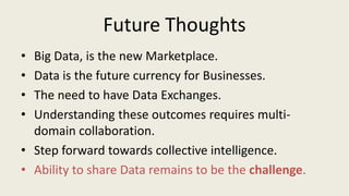 Future Thoughts
• Big Data, is the new Marketplace.
• Data is the future currency for Businesses.
• The need to have Data Exchanges.
• Understanding these outcomes requires multi-
domain collaboration.
• Step forward towards collective intelligence.
• Ability to share Data remains to be the challenge.
 
