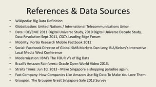 References & Data Sources
• Wikipedia: Big Data Definition
• Globalization: United Nations / International Telecommunications Union
• Data: IDC/EMC 2011 Digital Universe Study, 2010 Digital Universe Decade Study,
Data Revolution Sept 2011, CSC's Leading Edge Forum
• Mobility: Portio Research Mobile Factbook 2012
• Social: Facebook Director of Global SMB Markets Dan Levy, BIA/Kelsey’s Interactive
Local Media West Conference
• Modernization: IBM’s The FOUR V’s of Big Data
• Brazil’s Amazon Rainforest: Oracle Open World Video 2013.
• Straits Times: Jun 10, 2013 - Make Singapore a shopping paradise again.
• Fast Company: How Companies Like Amazon Use Big Data To Make You Love Them
• Groupon: The Groupon Great Singapore Sale 2013 Survey
 