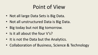 Point of View
• Not all large Data Sets is Big Data.
• Not all unstructured Data is Big Data.
• Big today but not Big tomorrow.
• Is it all about the four V’s?
• It is not the Data but the Analytics.
• Collaboration of Business, Science & Technology
 